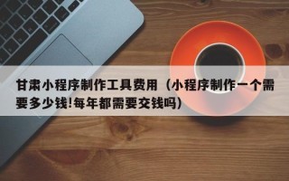 定安甘肃小程序制作工具费用（小程序制作一个需要多少钱!每年都需要交钱吗）