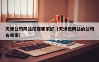 定安天津公司网站搭建哪家好（天津做网站的公司有哪家）