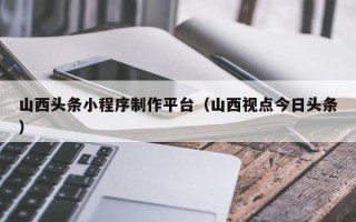 定安山西头条小程序制作平台（山西视点今日头条）